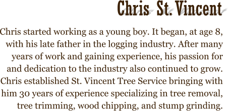 Chris started working as a young boy. It began, at age 8, with his late father in the logging industry. After many years of work and gaining experience, his passion for and dedication to the industry also continued to grow. Chris established St. Vincent Tree Service bringing with him 30 years of experience specializing in tree removal, tree trimming, wood chipping, and stump grinding.  Chris St. Vincent