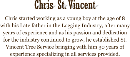 Chris started working as a young boy at the age of 8 with his Late father in the Logging Industry, after many years of experience and as his passion and dedication for the industry continued to grow, he established St. Vincent Tree Service bringing with him 30 years of experience specializing in all services provided.  Chris St. Vincent